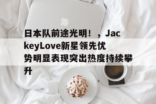 开云在线-关于日本队前途光明!,JackeyLove新星领先优势明显表现突出热度持续攀升的信息